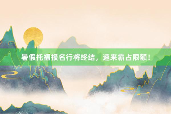 暑假托福报名行将终结，速来霸占限额！