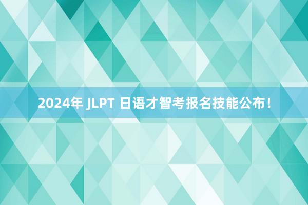 2024年 JLPT 日语才智考报名技能公布！