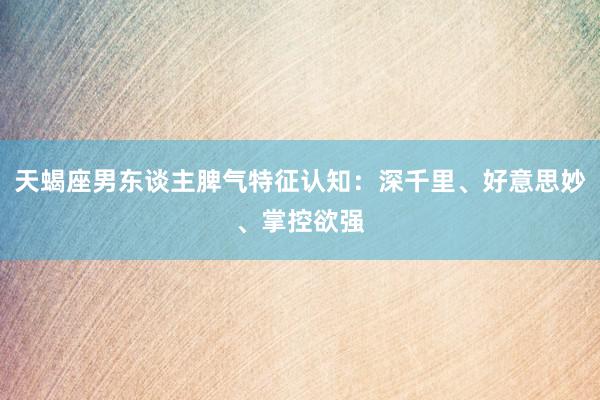 天蝎座男东谈主脾气特征认知：深千里、好意思妙、掌控欲强