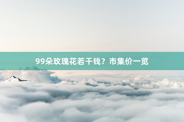 99朵玫瑰花若干钱？市集价一览